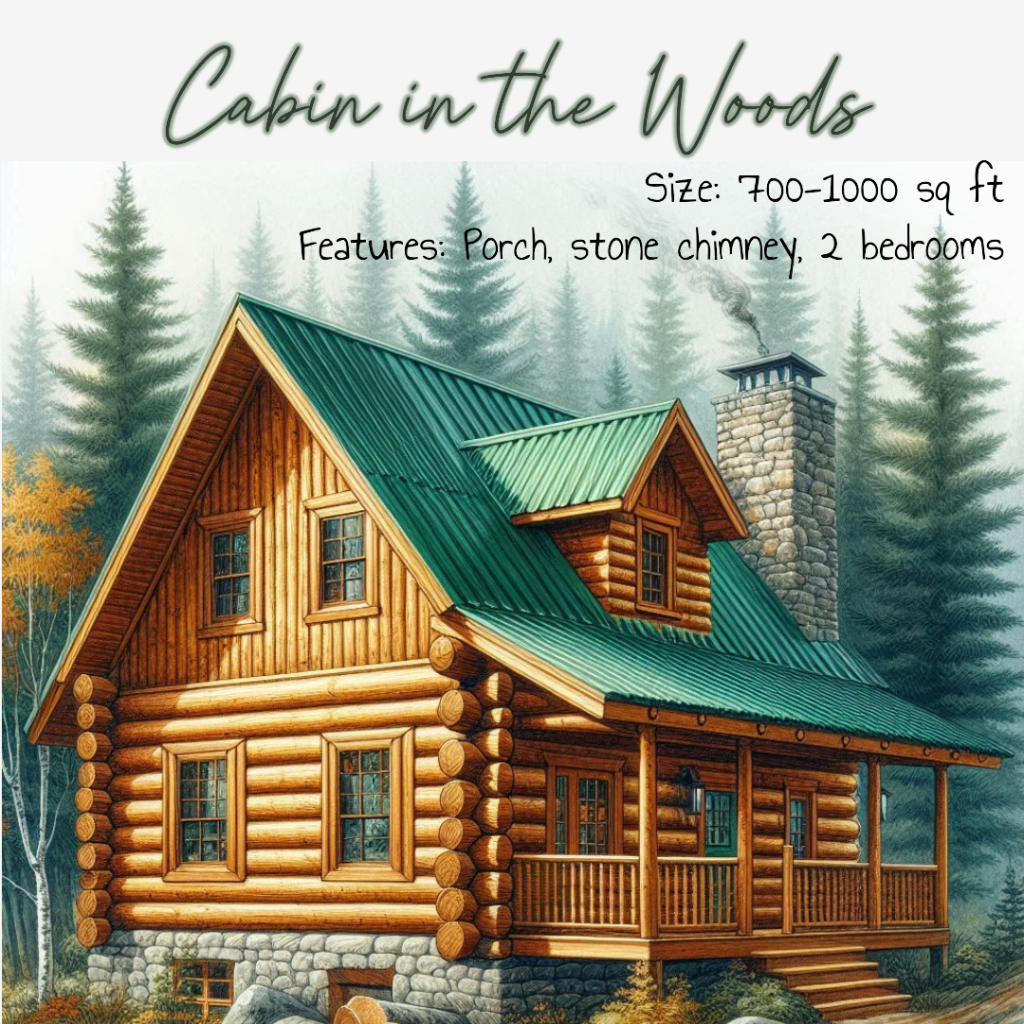 Image of a log cabin with a green metal roof and a porch. A stone chimney is on the side. The cabin is in front of some pine trees. Writing on the image says "Cabin in the Woods Size: 700-1000 sq ft Features: Porch, stone chimney, 2 bedrooms"